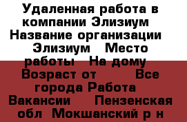 Удаленная работа в компании Элизиум › Название организации ­ Элизиум › Место работы ­ На дому › Возраст от ­ 16 - Все города Работа » Вакансии   . Пензенская обл.,Мокшанский р-н